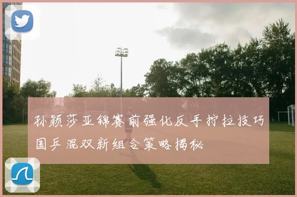 孙颖莎亚锦赛前强化反手拧拉技巧国乒混双新组合策略揭秘