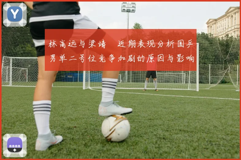 林高远与梁靖崑近期表现分析国乒男单二号位竞争加剧的原因与影响