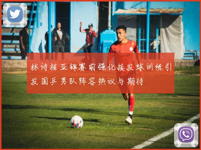林诗栋亚锦赛前强化接发球训练引发国乒男队阵容热议与期待