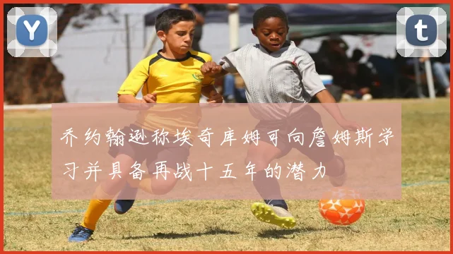 乔约翰逊称埃奇库姆可向詹姆斯学习并具备再战十五年的潜力