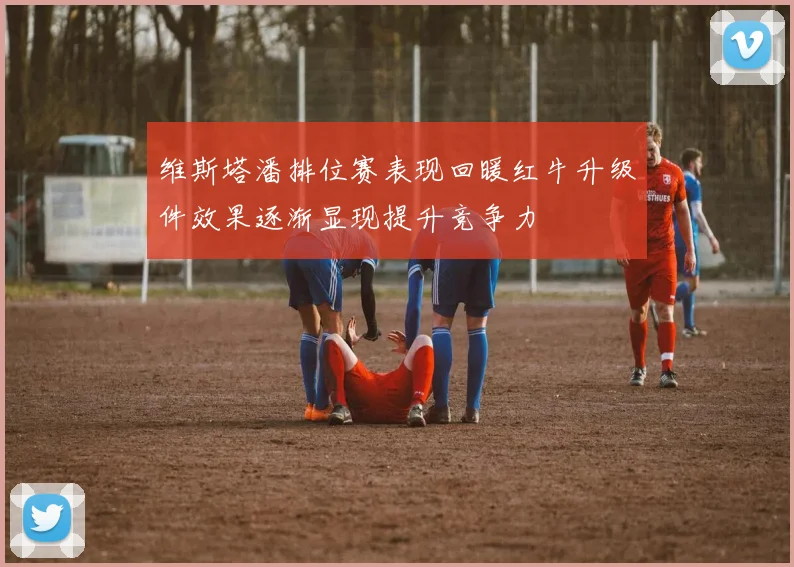 维斯塔潘排位赛表现回暖红牛升级件效果逐渐显现提升竞争力