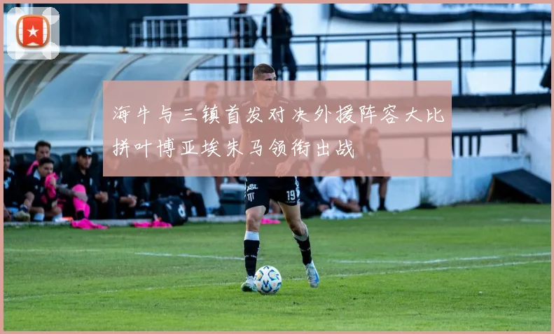 海牛与三镇首发对决外援阵容大比拼叶博亚埃朱马领衔出战