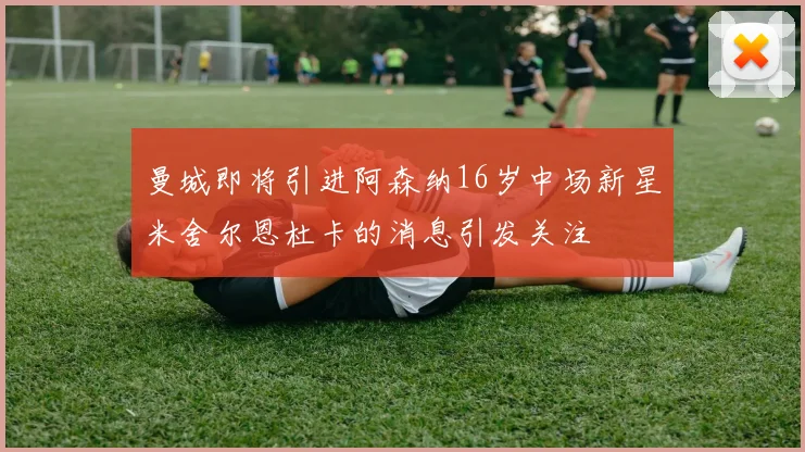曼城即将引进阿森纳16岁中场新星米舍尔恩杜卡的消息引发关注