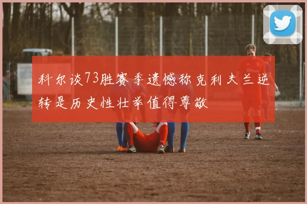 科尔谈73胜赛季遗憾称克利夫兰逆转是历史性壮举值得尊敬