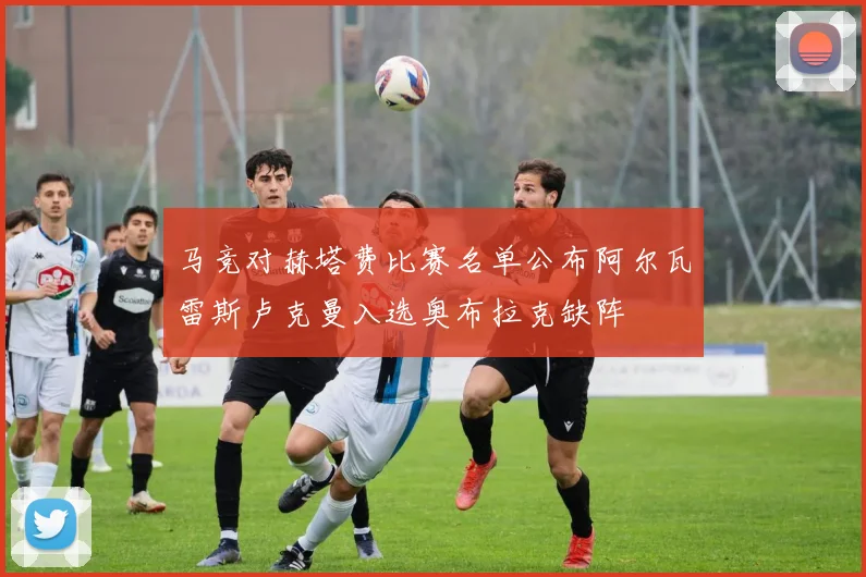 马竞对赫塔费比赛名单公布阿尔瓦雷斯卢克曼入选奥布拉克缺阵