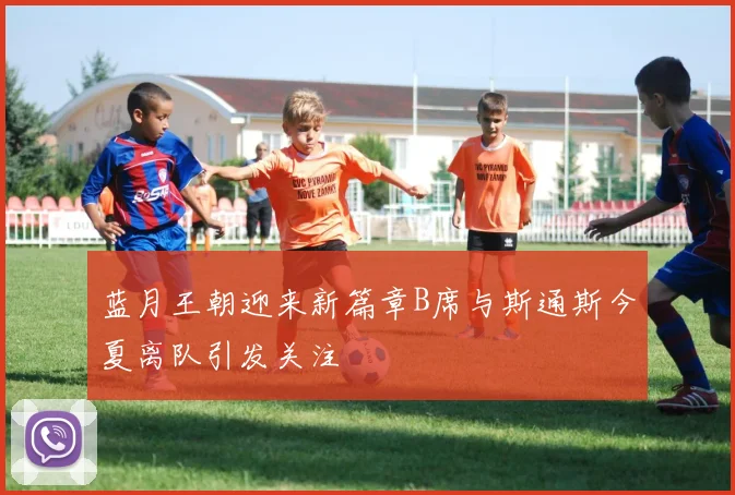 蓝月王朝迎来新篇章B席与斯通斯今夏离队引发关注