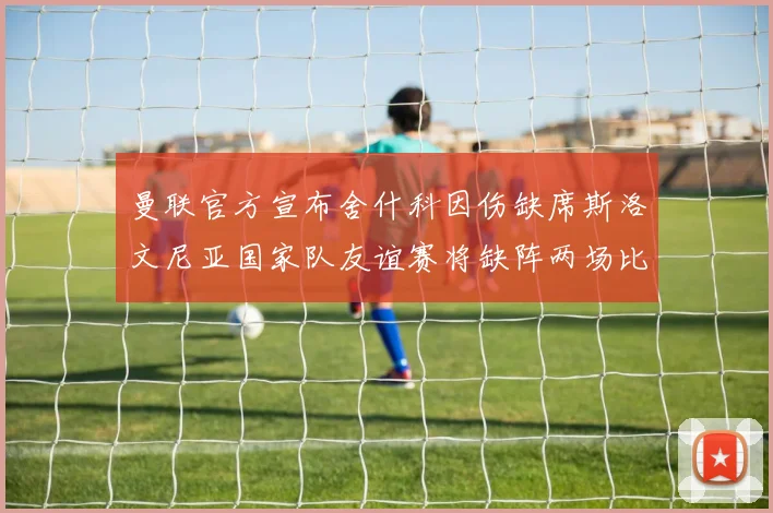 曼联官方宣布舍什科因伤缺席斯洛文尼亚国家队友谊赛将缺阵两场比赛