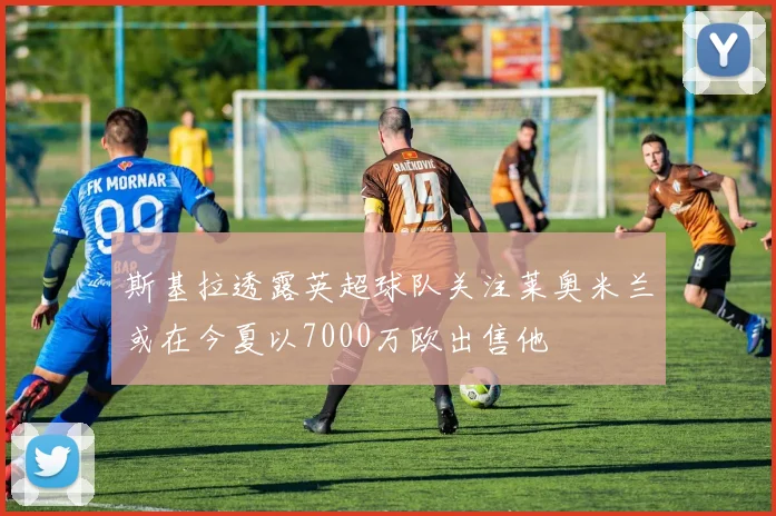 斯基拉透露英超球队关注莱奥米兰或在今夏以7000万欧出售他