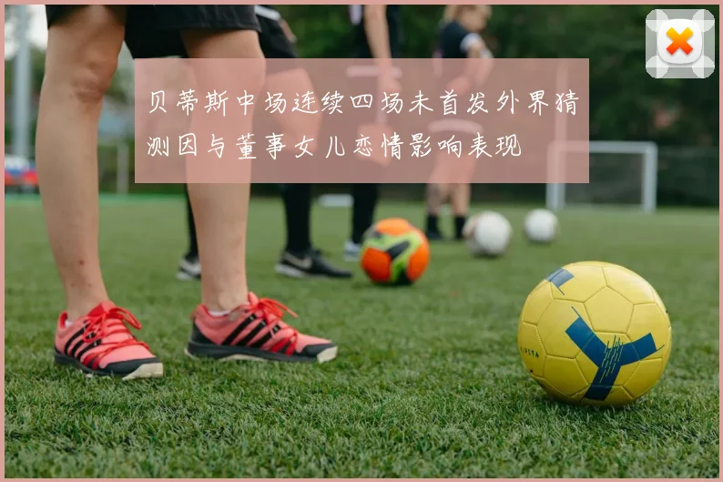 贝蒂斯中场连续四场未首发外界猜测因与董事女儿恋情影响表现