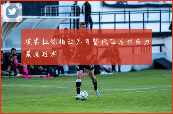 埃雷拉称梅西无可替代亚马尔或为最接近者