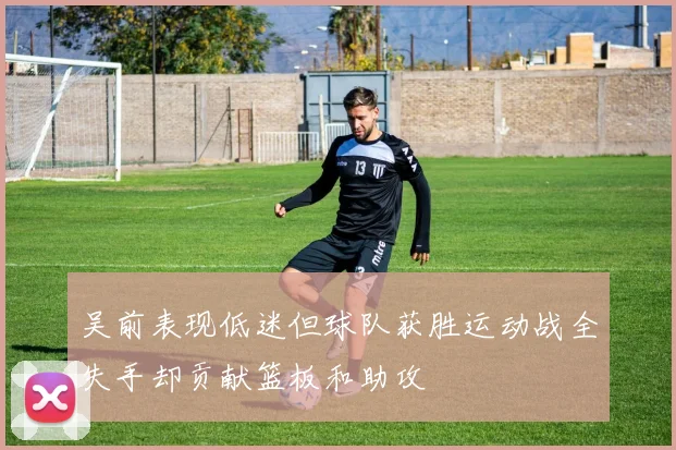 吴前表现低迷但球队获胜运动战全失手却贡献篮板和助攻